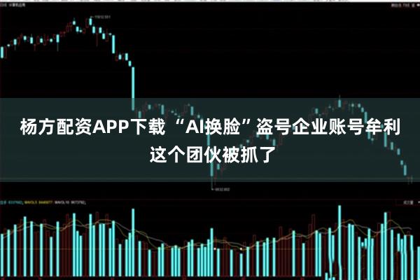 杨方配资APP下载 “AI换脸”盗号企业账号牟利 这个团伙被抓了