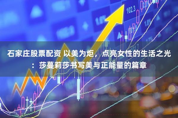石家庄股票配资 以美为炬，点亮女性的生活之光：莎蔓莉莎书写美与正能量的篇章