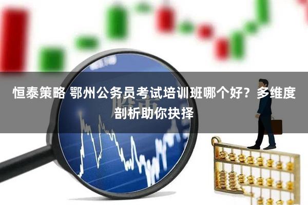 恒泰策略 鄂州公务员考试培训班哪个好？多维度剖析助你抉择