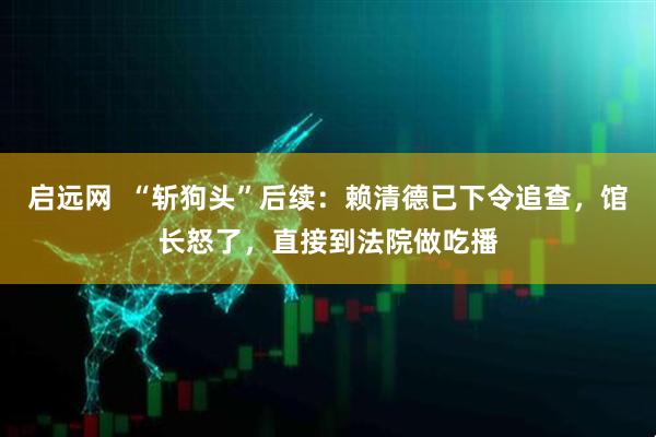 启远网  “斩狗头”后续：赖清德已下令追查，馆长怒了，直接到法院做吃播