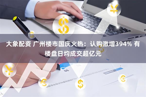 大象配资 广州楼市国庆火热：认购激增394% 有楼盘日均成交超亿元