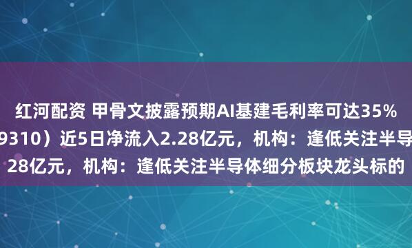 红河配资 甲骨文披露预期AI基建毛利率可达35%，芯片ETF天弘（159310）近5日净流入2.28亿元，机构：逢低关注半导体细分板块龙头标的