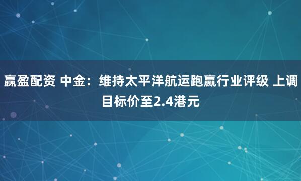 赢盈配资 中金：维持太平洋航运跑赢行业评级 上调目标价至2.4港元