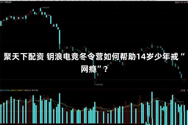 聚天下配资 钥浪电竞冬令营如何帮助14岁少年戒“网瘾”？