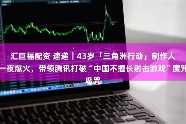 汇巨福配资 速递｜43岁「三角洲行动」制作人一夜爆火，带领腾讯打破“中国不擅长射击游戏”魔咒