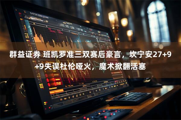 群益证券 班凯罗准三双赛后豪言，坎宁安27+9+9失误杜伦哑火，魔术掀翻活塞